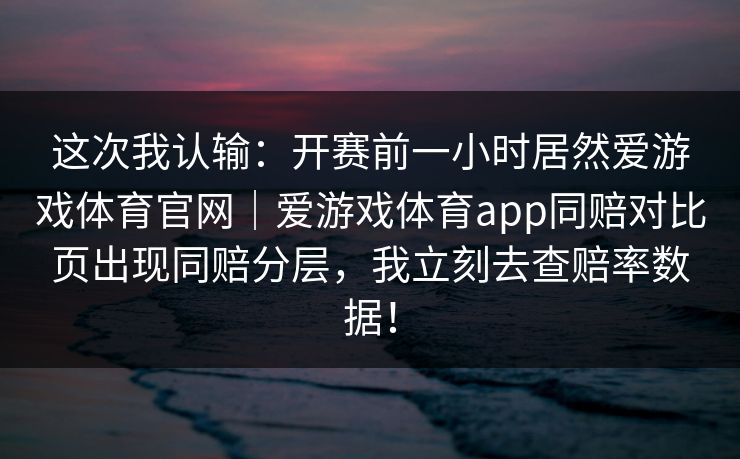 这次我认输：开赛前一小时居然爱游戏体育官网｜爱游戏体育app同赔对比页出现同赔分层，我立刻去查赔率数据！
