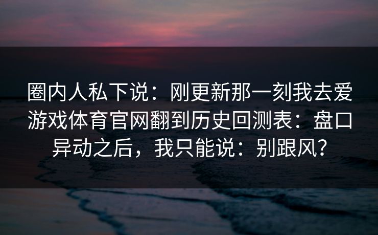 圈内人私下说：刚更新那一刻我去爱游戏体育官网翻到历史回测表：盘口异动之后，我只能说：别跟风？