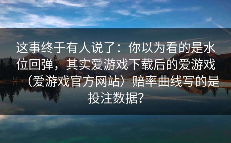 这事终于有人说了：你以为看的是水位回弹，其实爱游戏下载后的爱游戏（爱游戏官方网站）赔率曲线写的是投注数据？