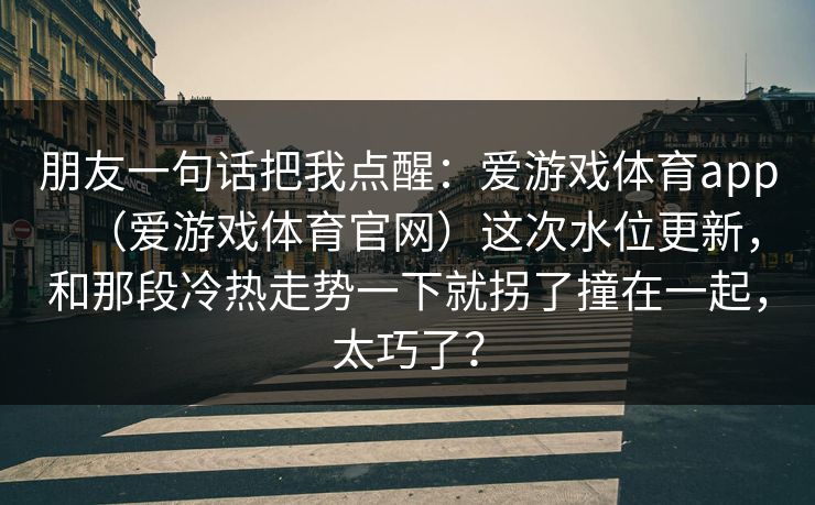 朋友一句话把我点醒：爱游戏体育app（爱游戏体育官网）这次水位更新，和那段冷热走势一下就拐了撞在一起，太巧了？