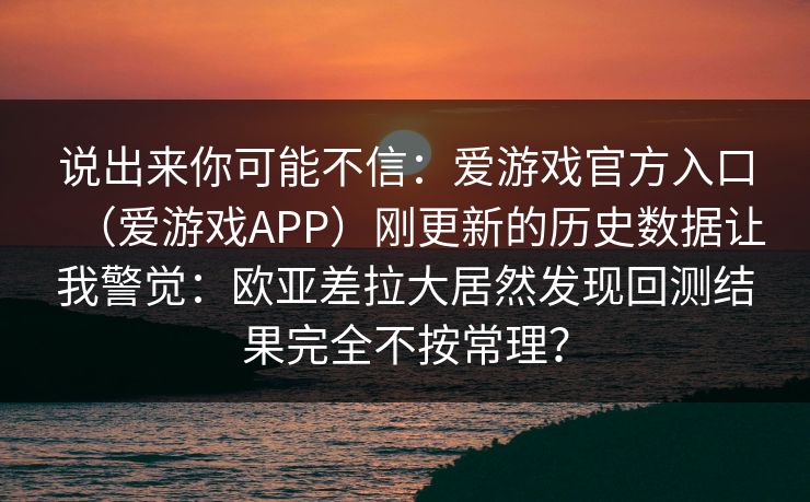 说出来你可能不信：爱游戏官方入口（爱游戏APP）刚更新的历史数据让我警觉：欧亚差拉大居然发现回测结果完全不按常理？