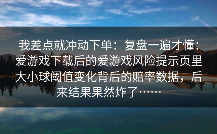 我差点就冲动下单：复盘一遍才懂：爱游戏下载后的爱游戏风险提示页里大小球阈值变化背后的赔率数据，后来结果果然炸了……