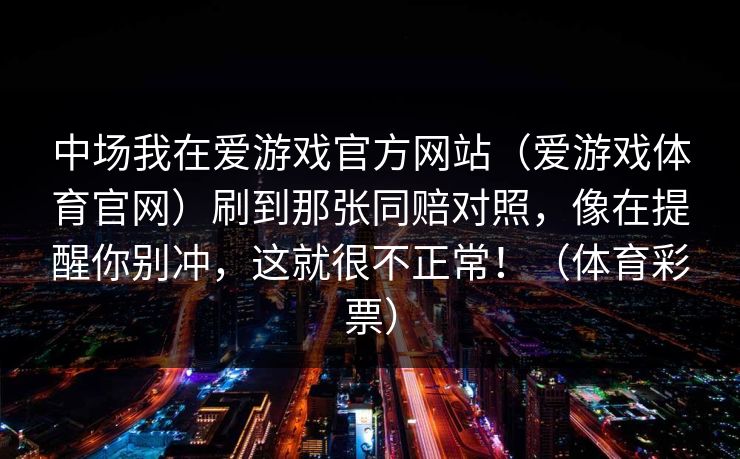 中场我在爱游戏官方网站（爱游戏体育官网）刷到那张同赔对照，像在提醒你别冲，这就很不正常！（体育彩票）