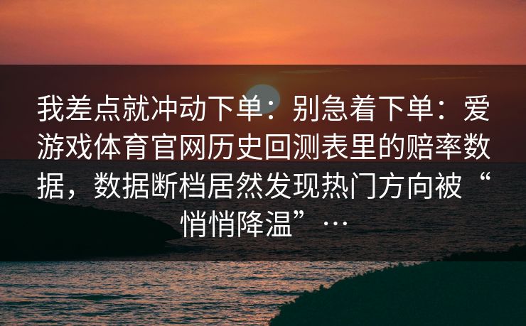 我差点就冲动下单：别急着下单：爱游戏体育官网历史回测表里的赔率数据，数据断档居然发现热门方向被“悄悄降温”…