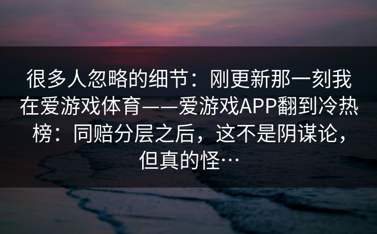 很多人忽略的细节：刚更新那一刻我在爱游戏体育——爱游戏APP翻到冷热榜：同赔分层之后，这不是阴谋论，但真的怪…