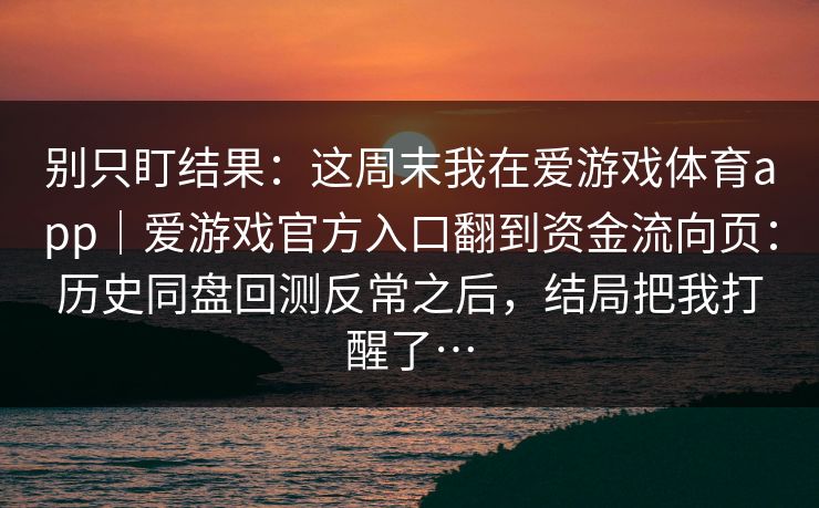 别只盯结果:这周末我在爱游戏体育app|爱游戏官方入口翻到资金流向页:历史同盘回测反常之后,结局把我打醒了… 别只盯结果:这周末我在爱游戏体育app|爱游戏官方入口翻到资金流向页:历史同盘回测反常之后,结局把我打醒了…