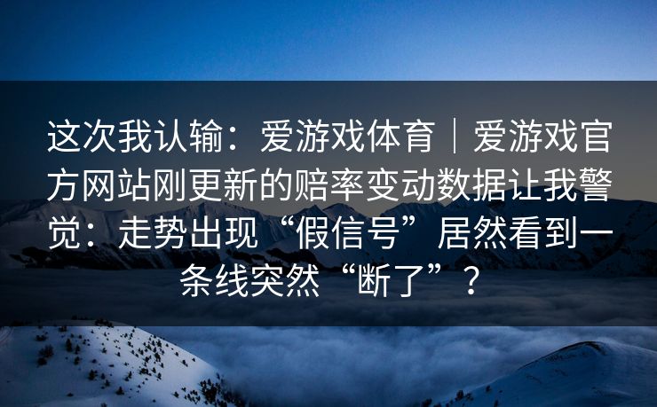 这次我认输:爱游戏体育|爱游戏官方网站刚更新的赔率变动数据让我警觉:走势出现“假信号”居然看到一条线突然“断了”? 这次我认输:爱游戏体育|爱游戏官方网站刚更新的赔率变动数据让我警觉:走势出现“假信号”居然看到一条线突然“断了”?