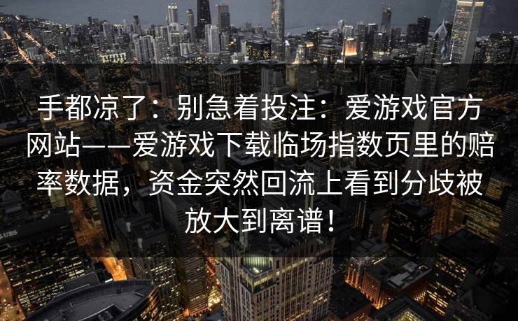 手都凉了：别急着投注：爱游戏官方网站——爱游戏下载临场指数页里的赔率数据，资金突然回流上看到分歧被放大到离谱！