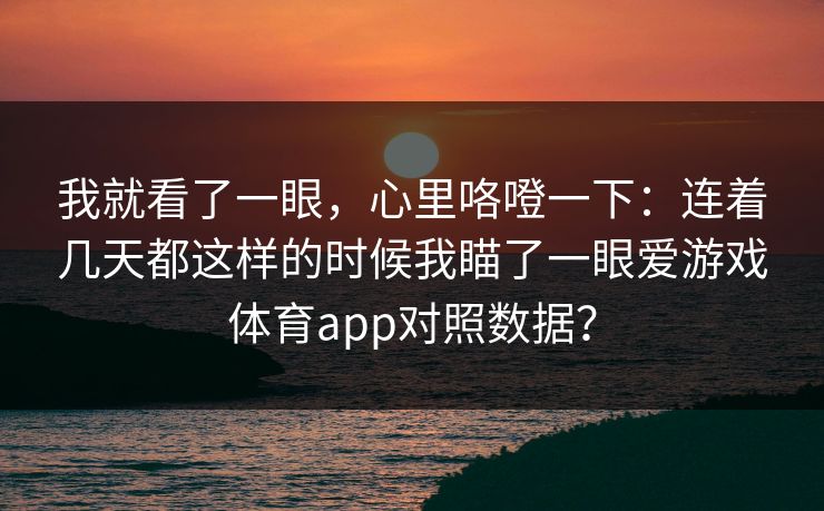 我就看了一眼，心里咯噔一下：连着几天都这样的时候我瞄了一眼爱游戏体育app对照数据？