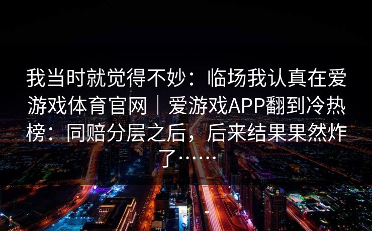 我当时就觉得不妙：临场我认真在爱游戏体育官网｜爱游戏APP翻到冷热榜：同赔分层之后，后来结果果然炸了……