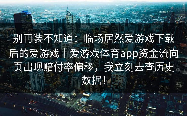 别再装不知道：临场居然爱游戏下载后的爱游戏｜爱游戏体育app资金流向页出现赔付率偏移，我立刻去查历史数据！