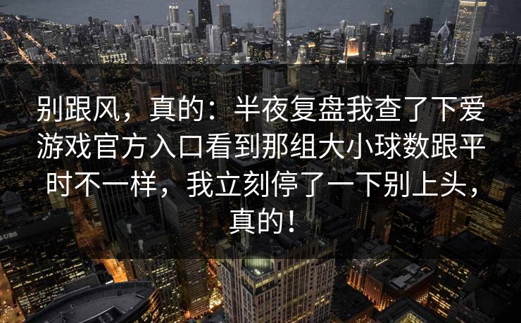 别跟风，真的：半夜复盘我查了下爱游戏官方入口看到那组大小球数跟平时不一样，我立刻停了一下别上头，真的！