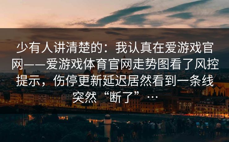 少有人讲清楚的：我认真在爱游戏官网——爱游戏体育官网走势图看了风控提示，伤停更新延迟居然看到一条线突然“断了”…