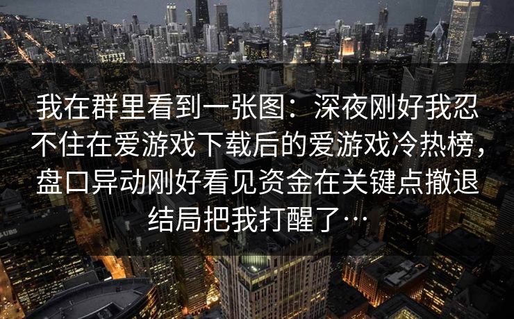 我在群里看到一张图：深夜刚好我忍不住在爱游戏下载后的爱游戏冷热榜，盘口异动刚好看见资金在关键点撤退结局把我打醒了…