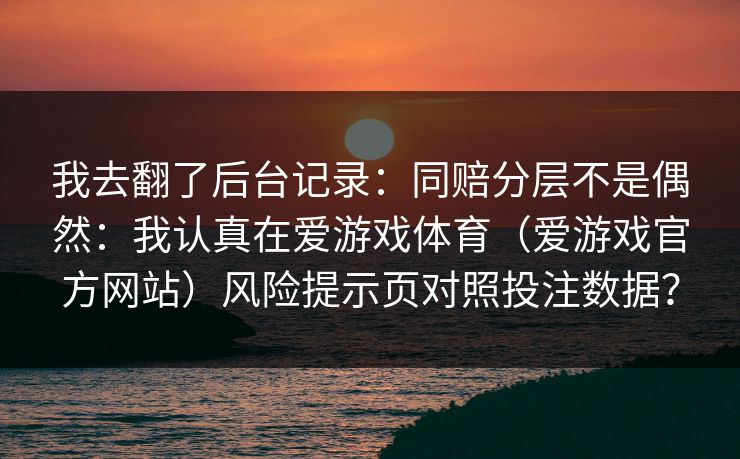 我去翻了后台记录：同赔分层不是偶然：我认真在爱游戏体育（爱游戏官方网站）风险提示页对照投注数据？