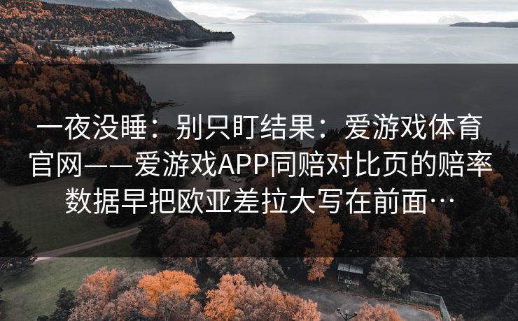 一夜没睡：别只盯结果：爱游戏体育官网——爱游戏APP同赔对比页的赔率数据早把欧亚差拉大写在前面…