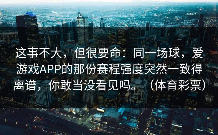 这事不大，但很要命：同一场球，爱游戏APP的那份赛程强度突然一致得离谱，你敢当没看见吗。（体育彩票）